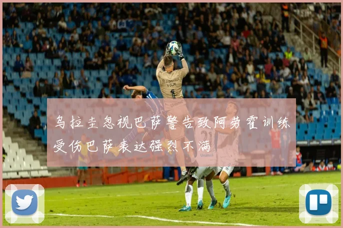 乌拉圭忽视巴萨警告致阿劳霍训练受伤巴萨表达强烈不满