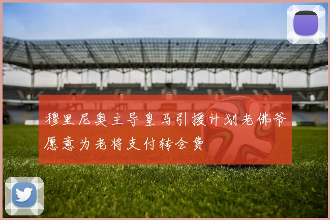 穆里尼奥主导皇马引援计划老佛爷愿意为老将支付转会费