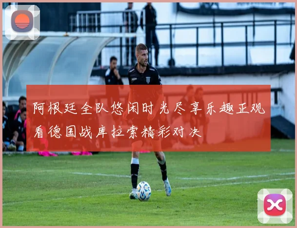 阿根廷全队悠闲时光尽享乐趣正观看德国战库拉索精彩对决