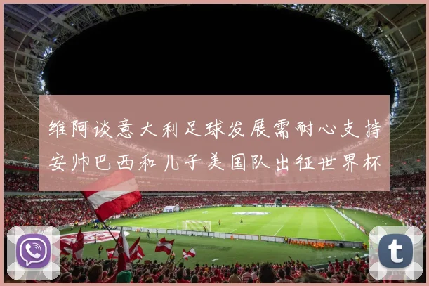 维阿谈意大利足球发展需耐心支持安帅巴西和儿子美国队出征世界杯