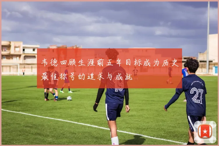 韦德回顾生涯前五年目标成为历史最佳称号的追求与成就