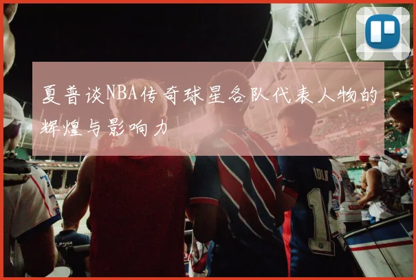 夏普谈NBA传奇球星各队代表人物的辉煌与影响力