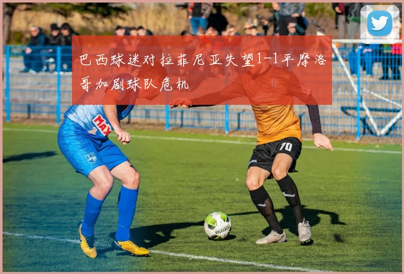 巴西球迷对拉菲尼亚失望1-1平摩洛哥加剧球队危机