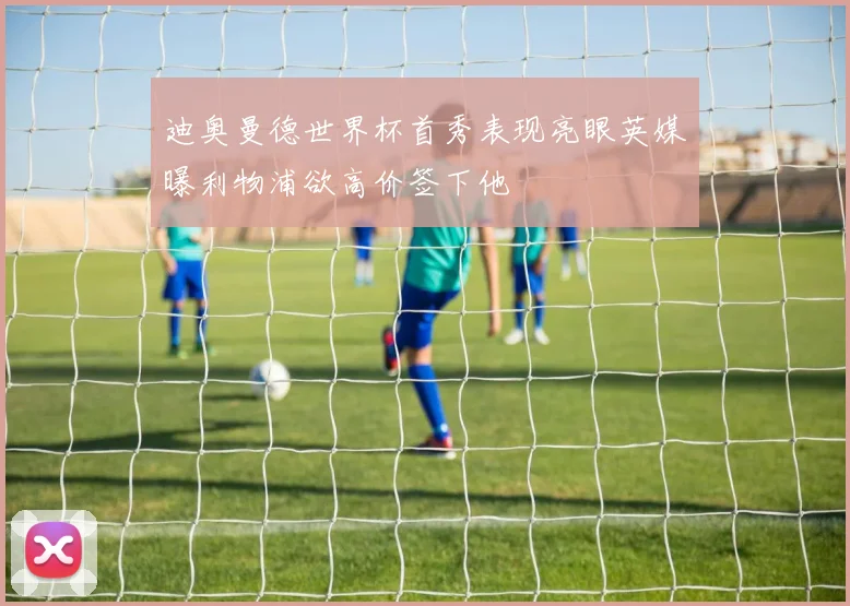 迪奥曼德世界杯首秀表现亮眼英媒曝利物浦欲高价签下他