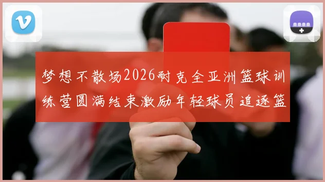 梦想不散场2026耐克全亚洲篮球训练营圆满结束激励年轻球员追逐篮球梦想