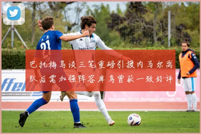 巴托梅乌谈三笔重磅引援内马尔离队后需加强阵容库鸟曾获一致好评