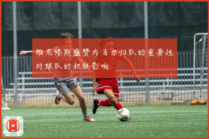维尼修斯盛赞内马尔归队的重要性对球队的积极影响