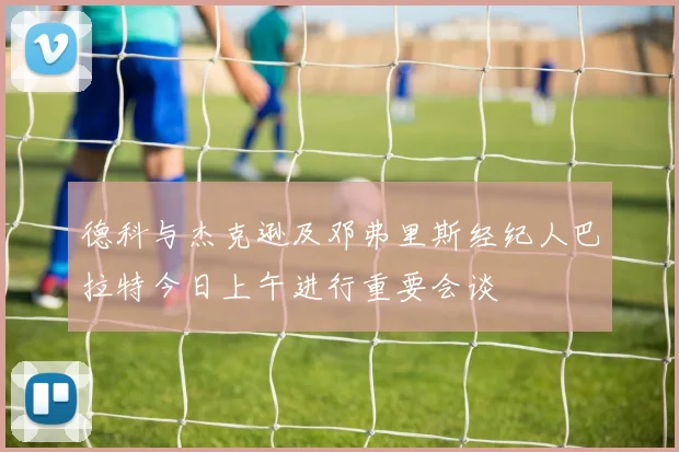 德科与杰克逊及邓弗里斯经纪人巴拉特今日上午进行重要会谈