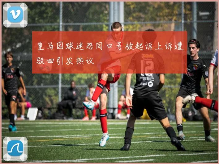 皇马因球迷恐同口号被起诉上诉遭驳回引发热议