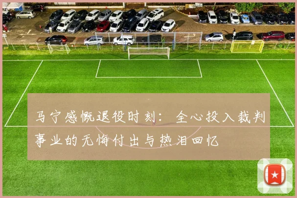 马宁感慨退役时刻：全心投入裁判事业的无悔付出与热泪回忆