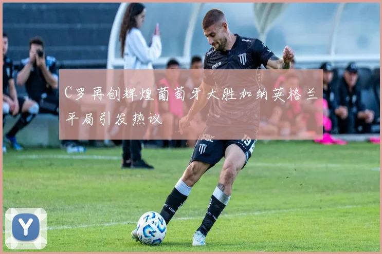 C罗再创辉煌葡萄牙大胜加纳英格兰平局引发热议