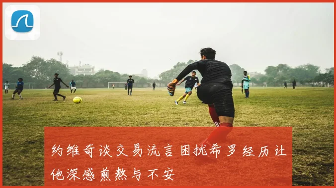 约维奇谈交易流言困扰希罗经历让他深感煎熬与不安