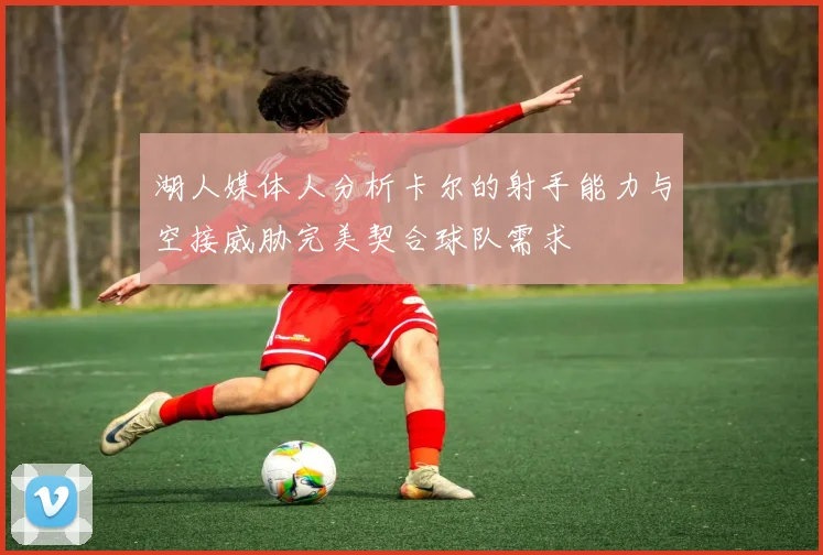 湖人媒体人分析卡尔的射手能力与空接威胁完美契合球队需求