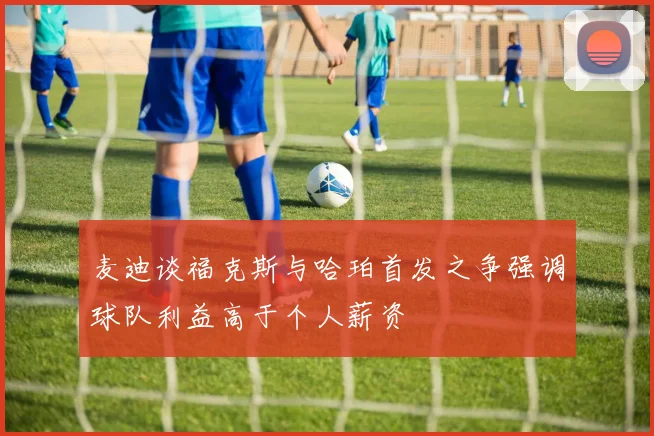 麦迪谈福克斯与哈珀首发之争强调球队利益高于个人薪资