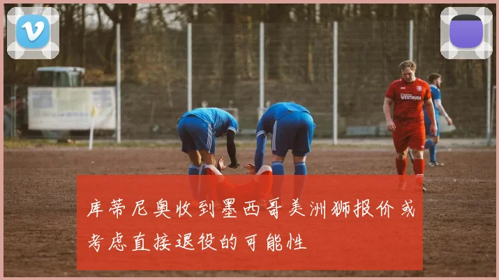 库蒂尼奥收到墨西哥美洲狮报价或考虑直接退役的可能性