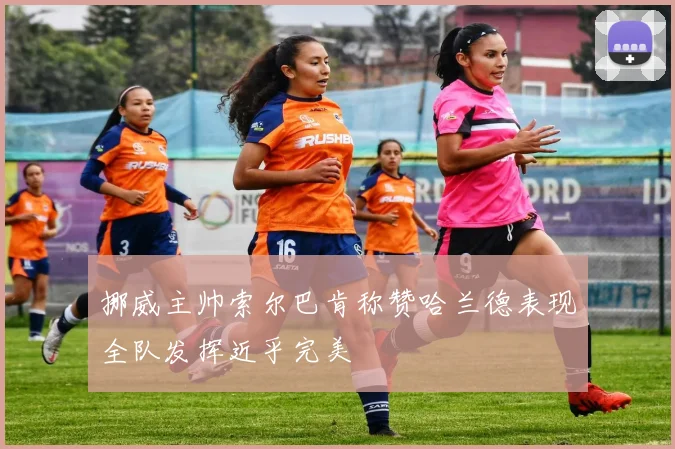 挪威主帅索尔巴肯称赞哈兰德表现全队发挥近乎完美
