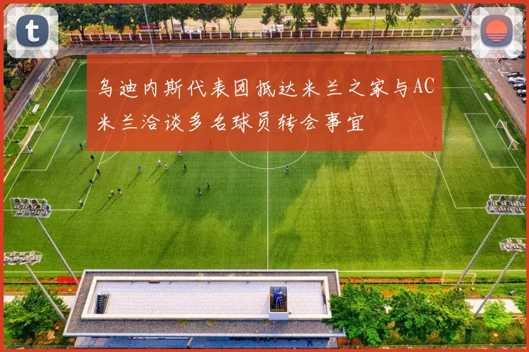乌迪内斯代表团抵达米兰之家与AC米兰洽谈多名球员转会事宜