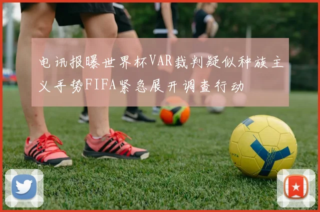 电讯报曝世界杯VAR裁判疑似种族主义手势FIFA紧急展开调查行动
