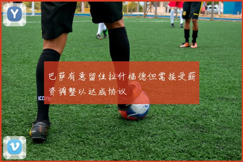 巴萨有意留住拉什福德但需接受薪资调整以达成协议