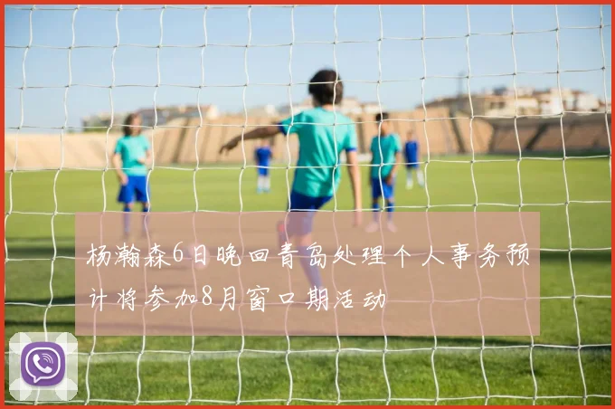 杨瀚森6日晚回青岛处理个人事务预计将参加8月窗口期活动