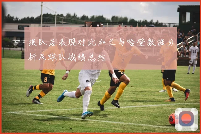 换队后表现对比加兰与哈登数据分析及球队战绩总结