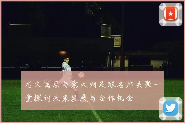 尤文高层与意大利足球名帅共聚一堂探讨未来发展与合作机会