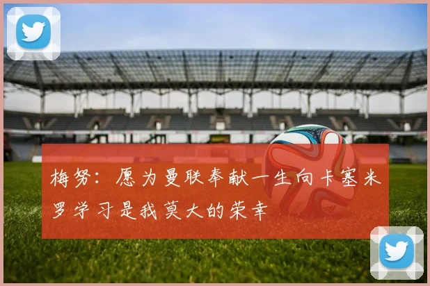 梅努：愿为曼联奉献一生向卡塞米罗学习是我莫大的荣幸
