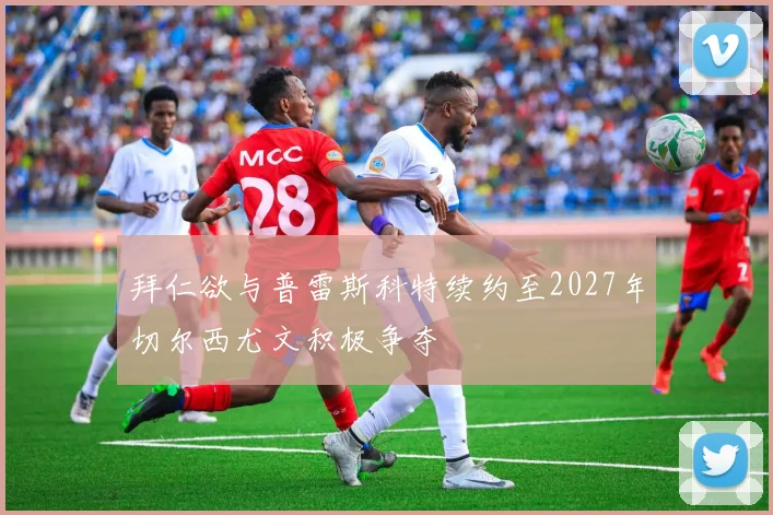 拜仁欲与普雷斯科特续约至2027年切尔西尤文积极争夺