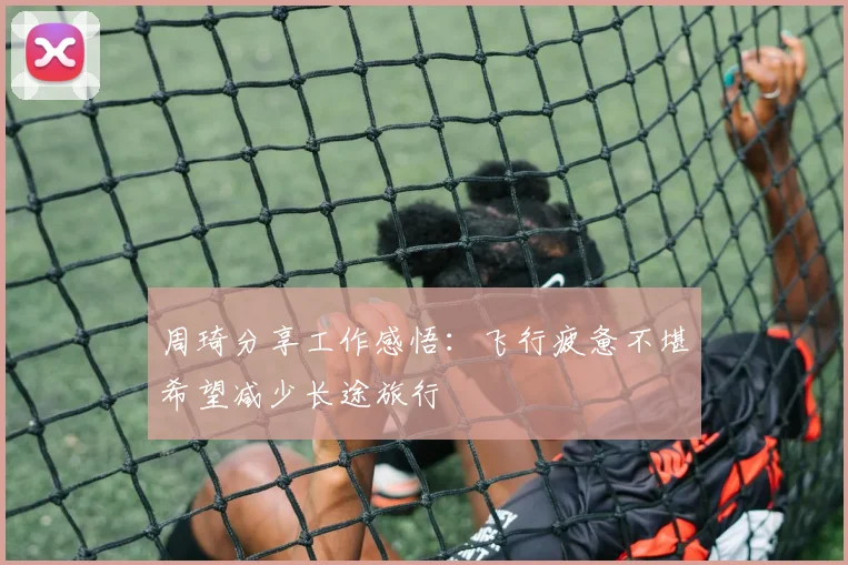 周琦分享工作感悟：飞行疲惫不堪希望减少长途旅行