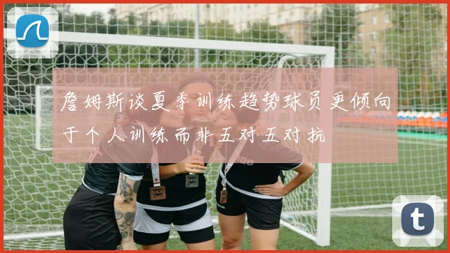 詹姆斯谈夏季训练趋势球员更倾向于个人训练而非五对五对抗
