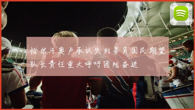 恰尔汗奥卢承认失利辜负国民期望队长责任重大呼吁团结奋进
